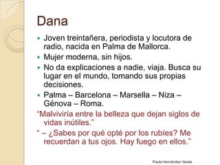 DanaJoven treintañera, periodista y locutora de radio, nacida en Palma de Mallorca.Mujer moderna, sin hijos. No da explicaciones a nadie, viaja. Busca su lugar en el mundo, tomando sus propias decisiones.Palma – Barcelona – Marsella – Niza – Génova – Roma.“Malviviría entre la belleza que dejan siglos de vidas inútiles.” “ – ¿Sabes por qué opté por los rubíes?Me recuerdan a tus ojos. Hay fuego en ellos.”Paula Hernández Varela