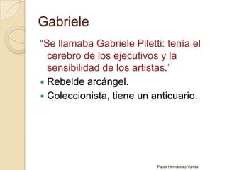 Gabriele“Se llamaba Gabriele Piletti: tenía el cerebro de los ejecutivos y la sensibilidad de los artistas.”Rebelde arcángel.Coleccionista, tiene un anticuario.Paula Hernández Varela