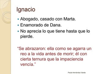 IgnacioAbogado, casado con Marta. Enamorado de Dana.No aprecia lo que tiene hasta que lo pierde.“Se abrazaron: ella como se agarra un reo a la vida antes de morir; él con cierta ternura que la impaciencia vencía.”Paula Hernández Varela