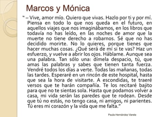 Marcos y Mónica“ – Vive, amor mío. Quiero que vivas. Hazlo por ti y por mí. Piensa en todo lo que nos queda en el futuro, en aquellos viajes que nos imaginábamos, en los libros que todavía no has leído, en las noches de amor que la muerte no tiene derecho a robarnos. Sé que no has decidido morirte. No lo quieres, porque tienes que hacer muchas cosas. ¿Qué será de mí si te vas? Haz un esfuerzo, y vuelve a abrir los ojos. Háblame. Aunque sea una palabra. Tan sólo una: dímela despacio, tú, que amas las palabras y sabes que tienen tanta fuerza. Vendré todos los días a verte. Todas las mañanas, todas las tardes. Esperaré en un rincón de este hospital, hasta que sea la hora de visitarte. A escondidas, te traeré versos que te harán compañía. Te los recitaré bajito para que no te sientas sola. Hasta que podamos volver a casa, mi vida serán las paredes que te rodean. Desde que tú no estás, no tengo casa, ni amigos, ni parientes. Tú eres mi corazón y la vida que me falta.”Paula Hernández Varela