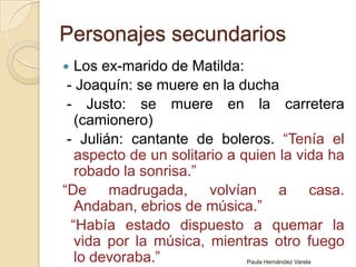 Personajes secundariosLos ex-marido de Matilda:  - Joaquín: se muere en la ducha - Justo: se muere en la carretera (camionero)  - Julián: cantante de boleros. “Tenía el aspecto de un solitario a quien la vida ha robado la sonrisa.”“De madrugada, volvían a casa. Andaban, ebrios de música.”   “Había estado dispuesto a quemar la vida por la música, mientras otro fuego lo devoraba.”Paula Hernández Varela