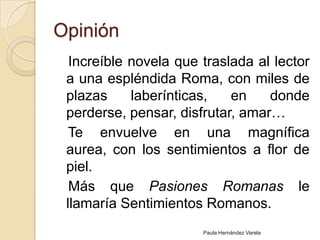 Opinión   Increíble novela que traslada al lector a una espléndida Roma, con miles de plazas laberínticas, en donde perderse, pensar, disfrutar, amar…   Te envuelve en una magnífica aurea, con los sentimientos a flor de piel.   Más que Pasiones Romanas le llamaría Sentimientos Romanos.Paula Hernández Varela
