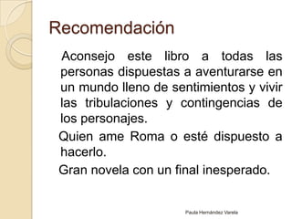 Recomendación   Aconsejo este libro a todas las personas dispuestas a aventurarse en un mundo lleno de sentimientos y vivir las tribulaciones y contingencias de los personajes.  Quien ame Roma o esté dispuesto a hacerlo.  Gran novela con un final inesperado.Paula Hernández Varela