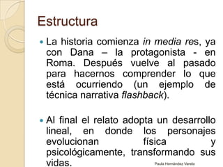 EstructuraLa historia comienza in media res, ya con Dana – la protagonista - en Roma. Después vuelve al pasado para hacernos comprender lo que está ocurriendo (un ejemplo de técnica narrativa flashback).Al final el relato adopta un desarrollo lineal, en donde los personajes evolucionan física y psicológicamente, transformando sus vidas.Paula Hernández Varela