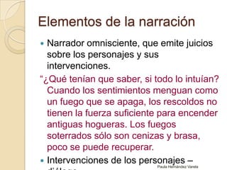 Elementos de la narración Narrador omnisciente, que emite juicios sobre los personajes y sus intervenciones. “¿Qué tenían que saber, si todo lo intuían? Cuando los sentimientos menguan como un fuego que se apaga, los rescoldos no tienen la fuerza suficiente para encender antiguas hogueras. Los fuegos soterrados sólo son cenizas y brasa, poco se puede recuperar.Intervenciones de los personajes – diálogo.Paula Hernández Varela