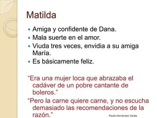 MatildaAmiga y confidente de Dana.Mala suerte en el amor.Viuda tres veces, envidia a su amiga María.Es básicamente feliz.“Era una mujer loca que abrazaba el cadáver de un pobre cantante de boleros.”“Pero la carne quiere carne, y no escucha demasiado las recomendaciones de la razón.”Paula Hernández Varela