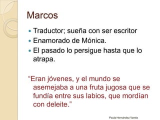 MarcosTraductor; sueña con ser escritorEnamorado de Mónica.El pasado lo persigue hasta que lo atrapa.“Eran jóvenes, y el mundo se asemejaba a una fruta jugosa que se fundía entre sus labios, que mordían con deleite.”Paula Hernández Varela
