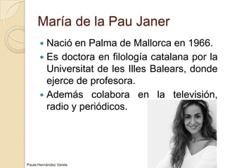 María de la Pau JanerNació en Palma de Mallorca en 1966.Es doctora en filología catalana por la Universitat de les Illes Balears, donde ejerce de profesora.Además colabora en la televisión, radio y periódicos.Paula Hernández Varela