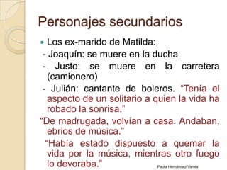 Personajes secundariosLos ex-marido de Matilda:  - Joaquín: se muere en la ducha - Justo: se muere en la carretera (camionero)  - Julián: cantante de boleros. “Tenía el aspecto de un solitario a quien la vida ha robado la sonrisa.”“De madrugada, volvían a casa. Andaban, ebrios de música.”   “Había estado dispuesto a quemar la vida por la música, mientras otro fuego lo devoraba.”Paula Hernández Varela