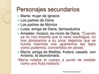Personajes secundariosMarta: mujer de IgnacioLos padres de DanaLos padres de MónicaLuisa: amiga de Dana, farmacéuticaAmadeo: músico, ex-novio de Dana. “Cuando ya no nos importa que la nave naufrague, no nos abrazamos a su proa; dejamos que se hunda mientras nos apartamos tan lejos como podemos, convertidos en peces.”María: amiga de Matilda, frutera; casada  con Antonio, la abandonará.“María notaba el cuerpo a punto de estallar como una fruta madura.”Paula Hernández Varela