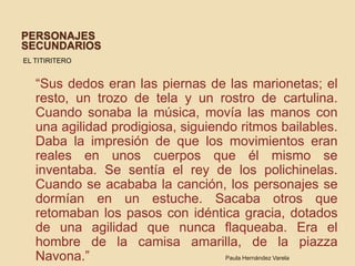 Personajes secundariosEL TITIRITERO   “Sus dedos eran las piernas de las marionetas; el resto, un trozo de tela y un rostro de cartulina. Cuando sonaba la música, movía las manos con una agilidad prodigiosa, siguiendo ritmos bailables. Daba la impresión de que los movimientos eran reales en unos cuerpos que él mismo se inventaba. Se sentía el rey de los polichinelas. Cuando se acababa la canción, los personajes se dormían en un estuche. Sacaba otros que retomaban los pasos con idéntica gracia, dotados de una agilidad que nunca flaqueaba. Era el hombre de la camisa amarilla, de la piazzaNavona.”Paula Hernández Varela
