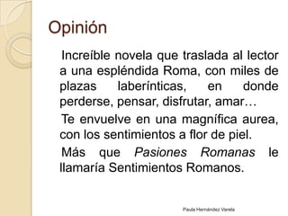 Opinión   Increíble novela que traslada al lector a una espléndida Roma, con miles de plazas laberínticas, en donde perderse, pensar, disfrutar, amar…   Te envuelve en una magnífica aurea, con los sentimientos a flor de piel.   Más que Pasiones Romanas le llamaría Sentimientos Romanos.Paula Hernández Varela