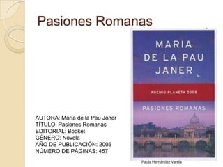 Pasiones RomanasAUTORA: María de la Pau JanerTÍTULO: Pasiones RomanasEDITORIAL: BooketGÉNERO: NovelaAÑO DE PUBLICACIÓN: 2005NÚMERO DE PÁGINAS: 457Paula Hernández Varela