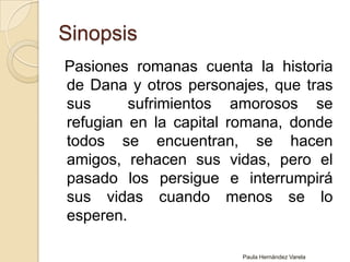Sinopsis  Pasiones romanas cuenta la historia de Dana y otros personajes, que tras sus  sufrimientos amorosos se refugian en la capital romana, donde todos se encuentran, se hacen amigos, rehacen sus vidas, pero el pasado los persigue e interrumpirá sus vidas cuando menos se lo esperen. Paula Hernández Varela