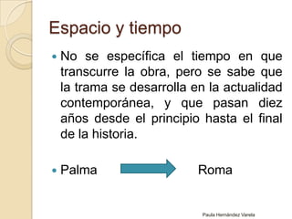Espacio y tiempoNo se específica el tiempo en que transcurre la obra, pero se sabe que la trama se desarrolla en la actualidad contemporánea, y que pasan diez años desde el principio hasta el final de la historia. Palma                            RomaPaula Hernández Varela