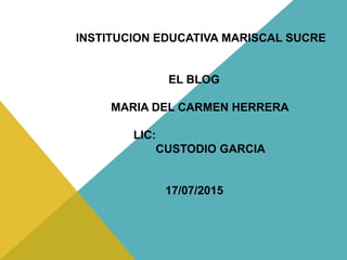 INSTITUCION EDUCATIVA MARISCAL SUCRE
EL BLOG
MARIA DEL CARMEN HERRERA
LIC:
CUSTODIO GARCIA
17/07/2015
 