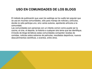USO EN COMUNIDADES DE LOS BLOGS
El método de publicación que usan los weblogs se ha vuelto tan popular que
se usa en muchas comunidades, sólo para manejo de noticias y artículos,
donde no sólo participa uno, sino varios autores, aportando artículos a la
comunidad.
Las comunidades son personas con un interés común como puede ser la
cocina, el cine, el deporte, la historia o cualquier otro tema que las identifique.
A través de blogs temáticos estas comunidades comparten recetas de
comidas, noticias sobre estrenos de películas, resultados deportivos, nuevos
descubrimientos científicos, o eventos, entre otros.
 