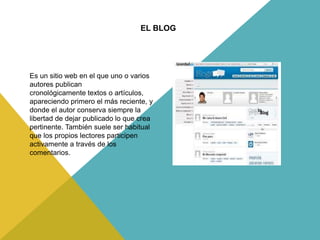 Es un sitio web en el que uno o varios
autores publican
cronológicamente textos o artículos,
apareciendo primero el más reciente, y
donde el autor conserva siempre la
libertad de dejar publicado lo que crea
pertinente. También suele ser habitual
que los propios lectores participen
activamente a través de los
comentarios.
EL BLOG
 