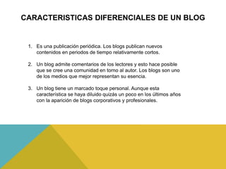 CARACTERISTICAS DIFERENCIALES DE UN BLOG
1. Es una publicación periódica. Los blogs publican nuevos
contenidos en periodos de tiempo relativamente cortos.
2. Un blog admite comentarios de los lectores y esto hace posible
que se cree una comunidad en torno al autor. Los blogs son uno
de los medios que mejor representan su esencia.
3. Un blog tiene un marcado toque personal. Aunque esta
característica se haya diluido quizás un poco en los últimos años
con la aparición de blogs corporativos y profesionales.
 