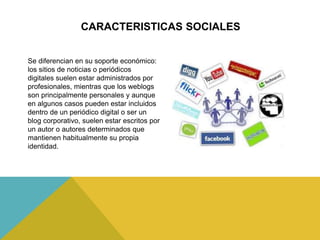 CARACTERISTICAS SOCIALES
Se diferencian en su soporte económico:
los sitios de noticias o periódicos
digitales suelen estar administrados por
profesionales, mientras que los weblogs
son principalmente personales y aunque
en algunos casos pueden estar incluidos
dentro de un periódico digital o ser un
blog corporativo, suelen estar escritos por
un autor o autores determinados que
mantienen habitualmente su propia
identidad.
 