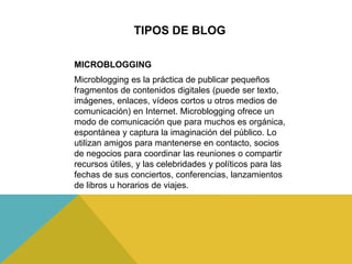 TIPOS DE BLOG
Microblogging es la práctica de publicar pequeños
fragmentos de contenidos digitales (puede ser texto,
imágenes, enlaces, vídeos cortos u otros medios de
comunicación) en Internet. Microblogging ofrece un
modo de comunicación que para muchos es orgánica,
espontánea y captura la imaginación del público. Lo
utilizan amigos para mantenerse en contacto, socios
de negocios para coordinar las reuniones o compartir
recursos útiles, y las celebridades y políticos para las
fechas de sus conciertos, conferencias, lanzamientos
de libros u horarios de viajes.
MICROBLOGGING
 