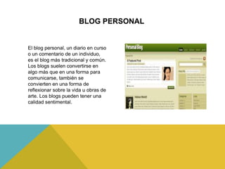 BLOG PERSONAL
El blog personal, un diario en curso
o un comentario de un individuo,
es el blog más tradicional y común.
Los blogs suelen convertirse en
algo más que en una forma para
comunicarse, también se
convierten en una forma de
reflexionar sobre la vida u obras de
arte. Los blogs pueden tener una
calidad sentimental.
 