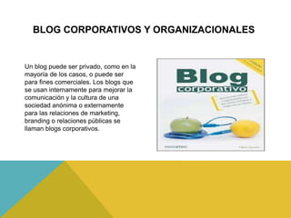 Un blog puede ser privado, como en la
mayoría de los casos, o puede ser
para fines comerciales. Los blogs que
se usan internamente para mejorar la
comunicación y la cultura de una
sociedad anónima o externamente
para las relaciones de marketing,
branding o relaciones públicas se
llaman blogs corporativos.
BLOG CORPORATIVOS Y ORGANIZACIONALES
 