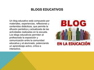 BLOGS EDUCATIVOS
Un blog educativo está compuesto por
materiales, experiencias, reflexiones y
contenidos didácticos, que permite la
difusión periódica y actualizada de las
actividades realizadas en la escuela.
Los blogs educativos permiten al
profesorado la exposición y
comunicación entre la comunidad
educativa y el alumnado, potenciando
un aprendizaje activo, crítico e
interactivo.
 