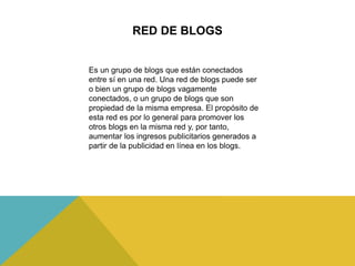 Es un grupo de blogs que están conectados
entre sí en una red. Una red de blogs puede ser
o bien un grupo de blogs vagamente
conectados, o un grupo de blogs que son
propiedad de la misma empresa. El propósito de
esta red es por lo general para promover los
otros blogs en la misma red y, por tanto,
aumentar los ingresos publicitarios generados a
partir de la publicidad en línea en los blogs.
RED DE BLOGS
 