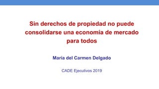 Sin derechos de propiedad no puede
consolidarse una economía de mercado
para todos
María del Carmen Delgado
CADE Ejecutivos 2019
 