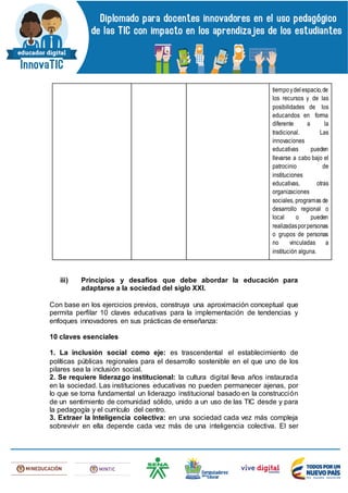 tiempoydelespacio,de
los recursos y de las
posibilidades de los
educandos en forma
diferente a la
tradicional. Las
innovaciones
educativas pueden
llevarse a cabo bajo el
patrocinio de
instituciones
educativas, otras
organizaciones
sociales, programas de
desarrollo regional o
local o pueden
realizadasporpersonas
o grupos de personas
no vinculadas a
institución alguna.
iii) Principios y desafíos que debe abordar la educación para
adaptarse a la sociedad del siglo XXI.
Con base en los ejercicios previos, construya una aproximación conceptual que
permita perfilar 10 claves educativas para la implementación de tendencias y
enfoques innovadores en sus prácticas de enseñanza:
10 claves esenciales
1. La inclusión social como eje: es trascendental el establecimiento de
políticas públicas regionales para el desarrollo sostenible en el que uno de los
pilares sea la inclusión social.
2. Se requiere liderazgo institucional: la cultura digital lleva años instaurada
en la sociedad. Las instituciones educativas no pueden permanecer ajenas, por
lo que se torna fundamental un liderazgo institucional basado en la construcción
de un sentimiento de comunidad sólido, unido a un uso de las TIC desde y para
la pedagogía y el currículo del centro.
3. Extraer la Inteligencia colectiva: en una sociedad cada vez más compleja
sobrevivir en ella depende cada vez más de una inteligencia colectiva. El ser
 
