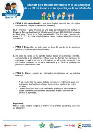 ● PASO 1. Conceptualización: este paso implica describir las principales
características de práctica educativa (contexto).
I.E.T. Anchique - Sede Principal es una sede del establecimiento Institución
Educativa Tecnica Anchique identificada con el número 273483000851 ubicada
en Natagaima, Tolima zona Rural con dirección Vda Anchique y número de
contacto 0. I.E.T. Anchique - Sede Principal cuenta con los niveles Media,Básica
Secundaria
● PASO 2. Desarrollo: en este paso se debe dar cuenta de las acciones
precisas que desarrollan los estudiantes.
En la clase de inglés se ha logrado trabajar desde el aprendizaje invertido,
suministrando a los estudiantes videos sobre las formas más comunes de
establecer comunicación en la cotidianidad en el leguaje extranjero. Los
estudiantes revisaron los archivos multimedia y en clase se pusieron en
práctica lo aprendido en casa.
 PASO 3. Cierre: escribir las principales conclusiones de su práctica
educativa.
- A los estudiantes les agrada trabajar con recursos multimedia, pues son
actividades que los jóvenes hacen diariamente a través de las redes
sociales.
- La posibilidad de los recursos multimedia en el hogar permite que las
clases sean más aprovechadas despejando dudas y poniendo en
práctica lo aprendido.
Importante:
Marcar con su nombre completo el archivo con el análisis solicitado y publicarlo
en Slideshare.
 