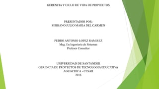 GERENCIA Y CICLO DE VIDA DE PROYECTOS
PRESENTADOR POR:
SERRANO JULIO MARIA DEL CARMEN
PEDRO ANTONIO LOPEZ RAMIREZ
Mag. En Ingeniería de Sistemas
Profesor Consultor
UNIVERSIDAD DE SANTANDER
GERENCIA DE PROYECTOS DE TECNOLOGIA EDUCATIVA
AGUACHICA - CESAR
2016
 