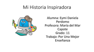 Mi Historia Inspiradora 
Alumna: Eymi Daniela 
Perdomo 
Profesora: María del Mar 
Capote 
Grado: 11 
Trabajo: Por Una Mejor 
Enseñanza 
 
