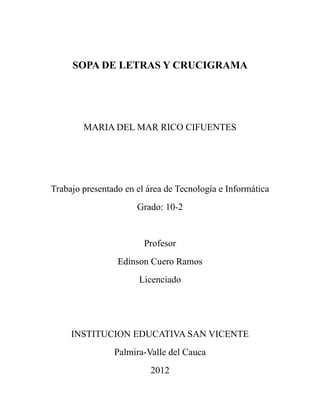 SOPA DE LETRAS Y CRUCIGRAMA




        MARIA DEL MAR RICO CIFUENTES




Trabajo presentado en el área de Tecnología e Informática
                      Grado: 10-2


                        Profesor
                 Edinson Cuero Ramos
                       Licenciado




     INSTITUCION EDUCATIVA SAN VICENTE
                Palmira-Valle del Cauca
                          2012
 