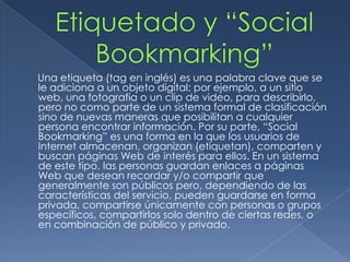 Una etiqueta (tag en inglés) es una palabra clave que se
le adiciona a un objeto digital; por ejemplo, a un sitio
web, una fotografía o un clip de video, para describirlo,
pero no como parte de un sistema formal de clasificación
sino de nuevas maneras que posibilitan a cualquier
persona encontrar información. Por su parte, “Social
Bookmarking” es una forma en la que los usuarios de
Internet almacenan, organizan (etiquetan), comparten y
buscan páginas Web de interés para ellos. En un sistema
de este tipo, las personas guardan enlaces a páginas
Web que desean recordar y/o compartir que
generalmente son públicos pero, dependiendo de las
características del servicio, pueden guardarse en forma
privada, compartirse únicamente con personas o grupos
específicos, compartirlos solo dentro de ciertas redes, o
en combinación de público y privado.
 