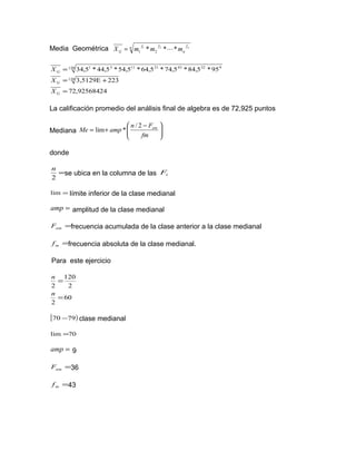 Media Geométrica n f
n
ff
G
n
mmmX *** 21
21 =
472,9256842
2233,5129E
95*5,84*5,74*5,64*5,54*5,44*5,34
120
120 93243211131
=
+=
=
G
G
G
X
X
X
La calificación promedio del análisis final de algebra es de 72,925 puntos
Mediana 




 −
+=
fm
Fn
ampMe am2/
*lim
donde
=
2
n
se ubica en la columna de las iF
=lim límite inferior de la clase medianal
=amp amplitud de la clase medianal
=amF frecuencia acumulada de la clase anterior a la clase medianal
=mf frecuencia absoluta de la clase medianal.
Para este ejercicio
60
2
2
120
2
=
=
n
n
[ )7970 − clase medianal
70lim =
=amp 9
=amF 36
=mf 43
 