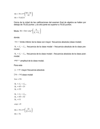 0233,75
43
3660
*970
=





 −
+=
Me
Me
Cerca de la mitad de las calificaciones del examen final de algebra se hallan por
debajo de 75,02 puntos y la otra parte es superior a 75,02 puntos.
Moda 





∆+∆
∆
+=
21
1
*lim ampMo
donde:
=lim limite inferior de la clase con mayor frecuencia absoluta (clase modal)
1001 −−=∆ ff frecuencia de la clase modal – frecuencia absoluta de la clase pre-
modal.
1002 +−=∆ ff frecuencia de la clase modal – frecuencia absoluta de la clase post-
modal.
=amp amplitud de la clase modal.
Para este
430 =f mayor frecuencia absoluta
[ )7970 − clase modal
70lim =
22
2143
1
1
1001
=∆
−=∆
−=∆ −ff
11
3243
2
2
1002
=∆
−=∆
−=∆ +ff
9=amp
76
1122
22
*970
=






+
+=
Mo
Mo
 