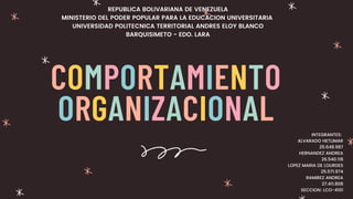 COMPORTAMIENTO
ORGANIZACIONAL
REPUBLICA BOLIVARIANA DE VENEZUELA
MINISTERIO DEL PODER POPULAR PARA LA EDUCACION UNIVERSITARIA
UNIVERSIDAD POLITECNICA TERRITORIAL ANDRES ELOY BLANCO
BARQUISIMETO - EDO. LARA
INTEGRANTES:
ALVARADO HETLIMAR
25.648.987
HERNANDEZ ANDREA
26.540.118
LOPEZ MARIA DE LOURDES
25.571.974
RAMIREZ ANDREA
27.411.808
SECCION: LCO-4101
 