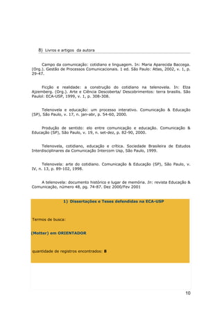 8) Livros e artigos da autora


     Campo da comunicação: cotidiano e linguagem. In: Maria Aparecida Baccega.
(Org.). Gestão de Processos Comunicacionais. 1 ed. São Paulo: Atlas, 2002, v. 1, p.
29-47.


     Ficção e realidade: a construção do cotidiano na telenovela. In: Elza
Ajzemberg. (Org.). Arte e Ciência Descoberta/ Descobrimentos: terra brasilis. São
Paulol: ECA-USP, 1999, v. 1, p. 308-308.


     Telenovela e educação: um processo interativo. Comunicação & Educação
(SP), São Paulo, v. 17, n. jan-abr, p. 54-60, 2000.


    Produção de sentido: elo entre comunicação e educação. Comunicação &
Educação (SP), São Paulo, v. 19, n. set-dez, p. 82-90, 2000.


     Telenovela, cotidiano, educação e crítica. Sociedade Brasileira de Estudos
Interdisciplinares da Comunicação Intercom Usp, São Paulo, 1999.


      Telenovela: arte do cotidiano. Comunicação & Educação (SP), São Paulo, v.
IV, n. 13, p. 89-102, 1998.


    A telenovela: documento histórico e lugar de memória. In: revista Educação &
Comunicação, número 48, pg. 74-87. Dez 2000/Fev 2001


                1) Dissertações e Teses defendidas na ECA-USP



Termos de busca:


(Motter) em ORIENTADOR



quantidade de registros encontrados: 8




                                                                                10
 