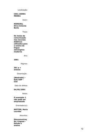 Localização:

t301.160981
M838m

          Autor:

MOREIRA,
Dirce Antonia
Berto

          Título:

Os meios de
comunicação
nos recursos
didáticos
utilizados para
o ensino de
língua
estrangeira
moderna

           Ano:

2001

        Páginas:

361 p +
anexos

   Dissertação:

(Mestrado) -
ECA/USP -
CCA

Data de defesa:

04/05/2001

          Notas:

O exemplar 1
não pode ser
emprestado

  Orientador(a):

MOTTER, Maria
Lourdes

       Assuntos:

Educomunicaç
ão; Línguas -
Estudo e
ensino

                    12
 