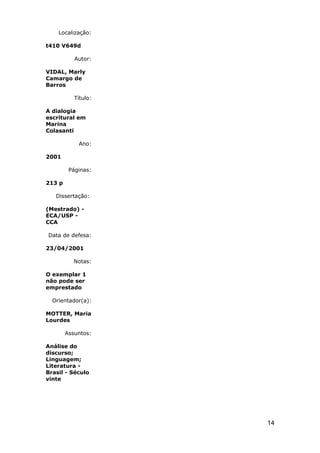 Localização:

t410 V649d

           Autor:

VIDAL, Marly
Camargo de
Barros

           Título:

A dialogia
escritural em
Marina
Colasanti

            Ano:

2001

         Páginas:

213 p

   Dissertação:

(Mestrado) -
ECA/USP -
CCA

Data de defesa:

23/04/2001

          Notas:

O exemplar 1
não pode ser
emprestado

  Orientador(a):

MOTTER, Maria
Lourdes

        Assuntos:

Análise do
discurso;
Linguagem;
Literatura -
Brasil - Século
vinte




                     14
 