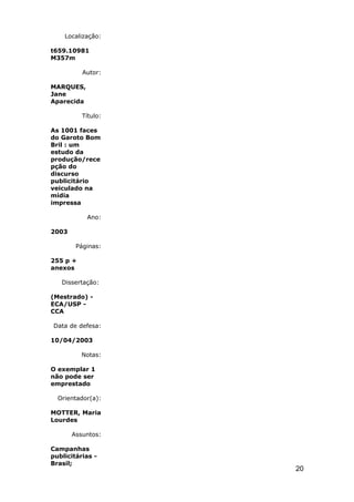 Localização:

t659.10981
M357m

          Autor:

MARQUES,
Jane
Aparecida

          Título:

As 1001 faces
do Garoto Bom
Bril : um
estudo da
produção/rece
pção do
discurso
publicitário
veiculado na
mídia
impressa

            Ano:

2003

        Páginas:

255 p +
anexos

   Dissertação:

(Mestrado) -
ECA/USP -
CCA

Data de defesa:

10/04/2003

          Notas:

O exemplar 1
não pode ser
emprestado

  Orientador(a):

MOTTER, Maria
Lourdes

       Assuntos:

Campanhas
publicitárias -
Brasil;
                    20
 