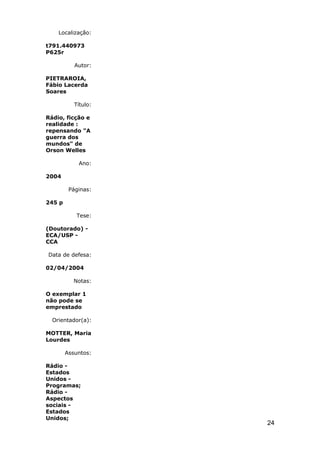 Localização:

t791.440973
P625r

           Autor:

PIETRAROIA,
Fábio Lacerda
Soares

           Título:

Rádio, ficção e
realidade :
repensando "A
guerra dos
mundos" de
Orson Welles

            Ano:

2004

         Páginas:

245 p

           Tese:

(Doutorado) -
ECA/USP -
CCA

Data de defesa:

02/04/2004

          Notas:

O exemplar 1
não pode se
emprestado

  Orientador(a):

MOTTER, Maria
Lourdes

        Assuntos:

Rádio -
Estados
Unidos -
Programas;
Rádio -
Aspectos
sociais -
Estados
Unidos;
                     24
 