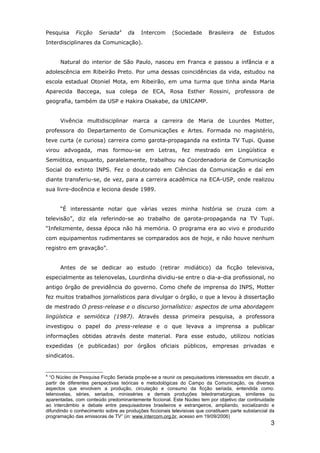 Pesquisa      Ficção   Seriada4     da    Intercom      (Sociedade       Brasileira    de    Estudos
Interdisciplinares da Comunicação).


      Natural do interior de São Paulo, nasceu em Franca e passou a infância e a
adolescência em Ribeirão Preto. Por uma dessas coincidências da vida, estudou na
escola estadual Otoniel Mota, em Ribeirão, em uma turma que tinha ainda Maria
Aparecida Baccega, sua colega de ECA, Rosa Esther Rossini, professora de
geografia, também da USP e Hakira Osakabe, da UNICAMP.


      Vivência multidisciplinar marca a carreira de Maria de Lourdes Motter,
professora do Departamento de Comunicações e Artes. Formada no magistério,
teve curta (e curiosa) carreira como garota-propaganda na extinta TV Tupi. Quase
virou advogada, mas formou-se em Letras, fez mestrado em Lingüística e
Semiótica, enquanto, paralelamente, trabalhou na Coordenadoria de Comunicação
Social do extinto INPS. Fez o doutorado em Ciências da Comunicação e daí em
diante transferiu-se, de vez, para a carreira acadêmica na ECA-USP, onde realizou
sua livre-docência e leciona desde 1989.


      “É interessante notar que várias vezes minha história se cruza com a
televisão”, diz ela referindo-se ao trabalho de garota-propaganda na TV Tupi.
“Infelizmente, dessa época não há memória. O programa era ao vivo e produzido
com equipamentos rudimentares se comparados aos de hoje, e não houve nenhum
registro em gravação”.


      Antes de se dedicar ao estudo (retirar midiático) da ficção televisiva,
especialmente as telenovelas, Lourdinha dividiu-se entre o dia-a-dia profissional, no
antigo órgão de previdência do governo. Como chefe de imprensa do INPS, Motter
fez muitos trabalhos jornalísticos para divulgar o órgão, o que a levou à dissertação
de mestrado O press-release e o discurso jornalístico: aspectos de uma abordagem
lingüística e semiótica (1987). Através dessa primeira pesquisa, a professora
investigou o papel do press-release e o que levava a imprensa a publicar
informações obtidas através deste material. Para esse estudo, utilizou notícias
expedidas (e publicadas) por órgãos oficiais públicos, empresas privadas e
sindicatos.


4
  “O Núcleo de Pesquisa Ficção Seriada propõe-se a reunir os pesquisadores interessados em discutir, a
partir de diferentes perspectivas teóricas e metodológicas do Campo da Comunicação, os diversos
aspectos que envolvem a produção, circulação e consumo da ficção seriada, entendida como:
telenovelas, séries, seriados, minisséries e demais produções teledramatúrgicas, similares ou
aparentadas, com conteúdo predominantemente ficcional. Este Núcleo tem por objetivo dar continuidade
ao intercâmbio e debate entre pesquisadores brasileiros e estrangeiros, ampliando, socializando e
difundindo o conhecimento sobre as produções ficcionais televisivas que constituem parte substancial da
programação das emissoras de TV” (in: www.intercom.org.br, acesso em 19/09/2006)
                                                                                                     3
 