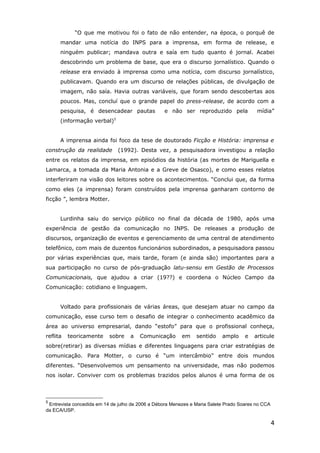 “O que me motivou foi o fato de não entender, na época, o porquê de
      mandar uma notícia do INPS para a imprensa, em forma de release, e
      ninguém publicar; mandava outra e saía em tudo quanto é jornal. Acabei
      descobrindo um problema de base, que era o discurso jornalístico. Quando o
      release era enviado à imprensa como uma notícia, com discurso jornalístico,
      publicavam. Quando era um discurso de relações públicas, de divulgação de
      imagem, não saía. Havia outras variáveis, que foram sendo descobertas aos
      poucos. Mas, concluí que o grande papel do press-release, de acordo com a
      pesquisa, é desencadear pautas              e não ser reproduzido pela              mídia”
                             5
      (informação verbal)


      A imprensa ainda foi foco da tese de doutorado Ficção e História: imprensa e
construção da realidade          (1992). Desta vez, a pesquisadora investigou a relação
entre os relatos da imprensa, em episódios da história (as mortes de Mariguella e
Lamarca, a tomada da Maria Antonia e a Greve de Osasco), e como esses relatos
interferiram na visão dos leitores sobre os acontecimentos. “Conclui que, da forma
como eles (a imprensa) foram construídos pela imprensa ganharam contorno de
ficção ”, lembra Motter.


      Lurdinha saiu do serviço público no final da década de 1980, após uma
experiência de gestão da comunicação no INPS. De releases a produção de
discursos, organização de eventos e gerenciamento de uma central de atendimento
telefônico, com mais de duzentos funcionários subordinados, a pesquisadora passou
por várias experiências que, mais tarde, foram (e ainda são) importantes para a
sua participação no curso de pós-graduação latu-sensu em Gestão de Processos
Comunicacionais, que ajudou a criar (19??) e coordena o Núcleo Campo da
Comunicação: cotidiano e linguagem.


      Voltado para profissionais de várias áreas, que desejam atuar no campo da
comunicação, esse curso tem o desafio de integrar o conhecimento acadêmico da
área ao universo empresarial, dando “estofo” para que o profissional conheça,
reflita   teoricamente     sobre     a   Comunicação      em    sentido    amplo     e   articule
sobre(retirar) as diversas mídias e diferentes linguagens para criar estratégias de
comunicação. Para Motter, o curso é “um intercâmbio” entre dois mundos
diferentes. “Desenvolvemos um pensamento na universidade, mas não podemos
nos isolar. Conviver com os problemas trazidos pelos alunos é uma forma de os



5
 Entrevista concedida em 14 de julho de 2006 a Débora Menezes e Maria Salete Prado Soares no CCA
da ECA/USP.

                                                                                                   4
 