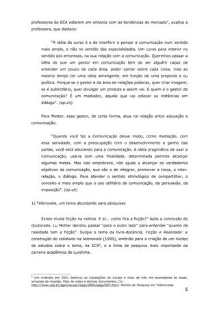 professores da ECA estarem em sintonia com as tendências de mercado”, explica a
professora, que destaca:


            “A idéia do curso é a de interferir e pensar a comunicação num sentido
      mais amplo, e não no sentido das especialidades. Um curso para intervir no
      sentido das empresas, na sua relação com a comunicação. Queremos passar a
      idéia de que um gestor em comunicação tem de ser alguém capaz de
      entender um pouco de cada área, poder opinar sobre cada coisa, mas ao
      mesmo tempo ter uma idéia abrangente, em função de uma proposta e ou
      política. Porque se o gestor é da área de relações públicas, quer criar imagem;
      se é publicitário, quer divulgar um produto e assim vai. E quem é o gestor de
      comunicação? É um mediador, aquele que vai colocar as instâncias em
      diálogo”. (op.cit)


      Para Motter, esse gestor, de certa forma, atua na relação entre educação e
comunicação:


            “Quando você faz a Comunicação desse modo, como mediação, com
      essa seriedade, com a preocupação com o desenvolvimento e ganho das
      partes, você está educando para a comunicação. A idéia pragmática de usar a
      Comunicação, usá-la com uma finalidade, determinada permite alcançar
      algumas metas. Mas isso empobrece, não ajuda a alcançar os verdadeiros
      objetivos da comunicação, que são o de integrar, promover a troca, a inter-
      relação, o diálogo. Para atender o sentido etimológico de compartilhar, o
      conceito é mais amplo que o uso utilitário da comunicação, da persuasão, da
      imposição”. (op.cit)


1) Telenovela, um tema abundante para pesquisas



      Existe muita ficção na notícia. E aí... como fica a ficção?” Após a conclusão do
doutorado, Lu Motter decidiiu passar “para o outro lado” para entender “quanto de
realidade tem a ficção”. Surgia o tema da livre-docência, Ficção e Realidade: a
construção do cotidiano na telenovela (1999), embrião para a criação de um núcleo
de estudos sobre o tema, na ECA6, e a linha de pesquisa mais importante da
carreira acadêmica de Lurdinha.




6
  Um incêndio em 2001 destruiu as instalações do núcleo e mais de três mil exemplares de teses,
sinopses de novelas, fitas de video e demais documentos. (in:
http://www.usp.br/agenciausp/repgs/2004/pags/007.htm). Núcleo de Pesquisa em Telenovelas
                                                                                             5
 