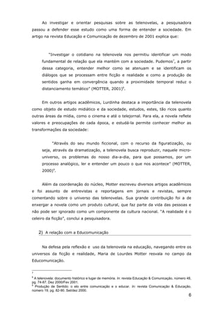 Ao investigar e orientar pesquisas sobre as telenovelas, a pesquisadora
passou a defender esse estudo como uma forma de entender a sociedade. Em
artigo na revista Educação e Comunicação de dezembro de 2001 explica que:



          “Investigar o cotidiano na telenovela nos permitiu identificar um modo
      fundamental de relação que ela mantém com a sociedade. Pudemos7, a partir
      dessa categoria, entender melhor como se atenuam e se identificam os
      diálogos que se processam entre ficção e realidade e como a produção de
      sentidos ganha em convergência quando a proximidade temporal reduz o
      distanciamento temático” (MOTTER, 2001)8.


      Em outros artigos acadêmicos, Lurdinha destaca a importância da telenovela
como objeto de estudo midiático e da sociedade, estudos, estes, tão ricos quanto
outras áreas da mídia, como o cinema e até o telejornal. Para ela, a novela reflete
valores e preocupações de cada época, e estudá-la permite conhecer melhor as
transformações da sociedade:


            “Através do seu mundo ficcional, com o recurso da figuratização, ou
      seja, através da dramatização, a telenovela busca reproduzir, naquele micro-
      universo, os problemas do nosso dia-a-dia, para que possamos, por um
      processo analógico, ler e entender um pouco o que nos acontece” (MOTTER,
      2000)9.


      Além da coordenação do núcleo, Motter escreveu diversos artigos acadêmicos
e foi assunto de entrevistas e reportagens em jornais e revistas, sempre
comentando sobre o universo das telenovelas. Sua grande contribuição foi a de
enxergar a novela como um produto cultural, que faz parte da vida das pessoas e
não pode ser ignorado como um componente da cultura nacional. “A realidade é o
celeiro da ficção”, conclui a pesquisadora.


    2) A relação com a Educomunicação


      Na defesa pela reflexão e uso da telenovela na educação, navegando entre os
universos da ficção e realidade, Maria de Lourdes Motter resvala no campo da
Educomunicação.


7
8
  A telenovela: documento histórico e lugar de memória. In: revista Educação & Comunicação, número 48,
pg. 74-87. Dez 2000/Fev 2001.
9
  Produção de Sentido: o elo entre comunicação e o educar. In: revista Comunicação & Educação,
número 19, pg. 82-90. Set/dez 2000.
                                                                                                    6
 