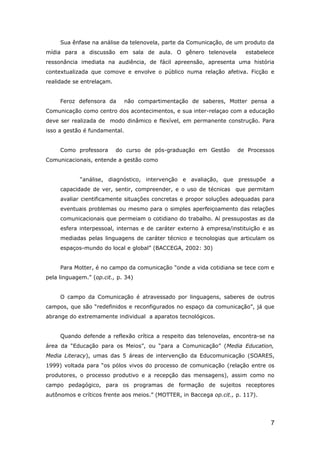 Sua ênfase na análise da telenovela, parte da Comunicação, de um produto da
mídia para a discussão em sala de aula. O gênero telenovela             estabelece
ressonância imediata na audiência, de fácil apreensão, apresenta uma história
contextualizada que comove e envolve o público numa relação afetiva. Ficção e
realidade se entrelaçam.


     Feroz defensora da        não compartimentação de saberes, Motter pensa a
Comunicação como centro dos acontecimentos, e sua inter-relaçao com a educação
deve ser realizada de modo dinâmico e flexível, em permanente construção. Para
isso a gestão é fundamental.


     Como professora       do curso de pós-graduação em Gestão       de Processos
Comunicacionais, entende a gestão como


            “análise, diagnóstico, intervenção e avaliação, que pressupõe a
     capacidade de ver, sentir, compreender, e o uso de técnicas que permitam
     avaliar cientificamente situações concretas e propor soluções adequadas para
     eventuais problemas ou mesmo para o simples aperfeiçoamento das relações
     comunicacionais que permeiam o cotidiano do trabalho. Aí pressupostas as da
     esfera interpessoal, internas e de caráter externo à empresa/instituição e as
     mediadas pelas linguagens de caráter técnico e tecnologias que articulam os
     espaços-mundo do local e global” (BACCEGA, 2002: 30)


     Para Motter, é no campo da comunicação “onde a vida cotidiana se tece com e
pela linguagem.” (op.cit., p. 34)


     O campo da Comunicação é atravessado por linguagens, saberes de outros
campos, que são “redefinidos e reconfigurados no espaço da comunicação”, já que
abrange do extremamente individual a aparatos tecnológicos.


     Quando defende a reflexão crítica a respeito das telenovelas, encontra-se na
área da “Educação para os Meios”, ou “para a Comunicação” (Media Education,
Media Literacy), umas das 5 áreas de intervenção da Educomunicação (SOARES,
1999) voltada para “os pólos vivos do processo de comunicação (relação entre os
produtores, o processo produtivo e a recepção das mensagens), assim como no
campo pedagógico, para os programas de formação de sujeitos receptores
autônomos e críticos frente aos meios.” (MOTTER, in Baccega op.cit., p. 117).




                                                                                7
 