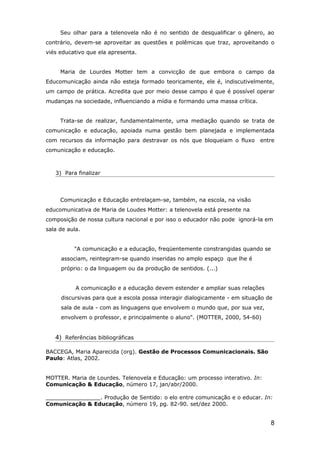 Seu olhar para a telenovela não é no sentido de desqualificar o gênero, ao
contrário, devem-se aproveitar as questões e polêmicas que traz, aproveitando o
viés educativo que ela apresenta.


     Maria de Lourdes Motter tem a convicção de que embora o campo da
Educomunicação ainda não esteja formado teoricamente, ele é, indiscutivelmente,
um campo de prática. Acredita que por meio desse campo é que é possível operar
mudanças na sociedade, influenciando a mídia e formando uma massa crítica.


     Trata-se de realizar, fundamentalmente, uma mediação quando se trata de
comunicação e educação, apoiada numa gestão bem planejada e implementada
com recursos da informação para destravar os nós que bloqueiam o fluxo       entre
comunicação e educação.



   3) Para finalizar




     Comunicação e Educação entrelaçam-se, também, na escola, na visão
educomunicativa de Maria de Loudes Motter: a telenovela está presente na
composição de nossa cultura nacional e por isso o educador não pode ignorá-la em
sala de aula.


          "A comunicação e a educação, freqüentemente constrangidas quando se
     associam, reintegram-se quando inseridas no amplo espaço que lhe é
     próprio: o da linguagem ou da produção de sentidos. (...)


           A comunicação e a educação devem estender e ampliar suas relações
     discursivas para que a escola possa interagir dialogicamente - em situação de
     sala de aula - com as linguagens que envolvem o mundo que, por sua vez,
     envolvem o professor, e principalmente o aluno". (MOTTER, 2000, 54-60)


   4) Referências bibliográficas

BACCEGA, Maria Aparecida (org). Gestão de Processos Comunicacionais. São
Paulo: Atlas, 2002.


MOTTER. Maria de Lourdes. Telenovela e Educação: um processo interativo. In:
Comunicação & Educação, número 17, jan/abr/2000.

________________. Produção de Sentido: o elo entre comunicação e o educar. In:
Comunicação & Educação, número 19, pg. 82-90. set/dez 2000.


                                                                                 8
 